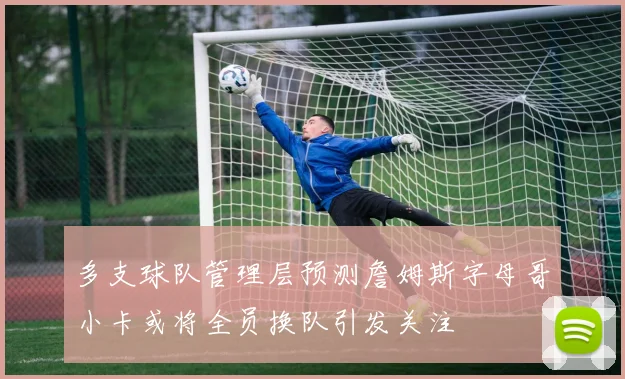 多支球队管理层预测詹姆斯字母哥小卡或将全员换队引发关注