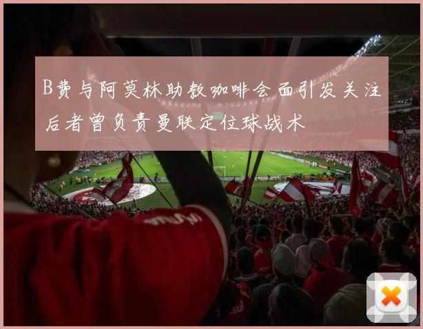 B费与阿莫林助教咖啡会面引发关注后者曾负责曼联定位球战术