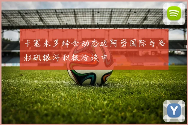 卡塞米罗转会动态迈阿密国际与洛杉矶银河积极洽谈中