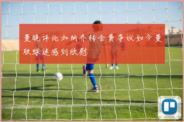 曼晚评论加纳乔转会费争议如今曼联球迷感到欣慰