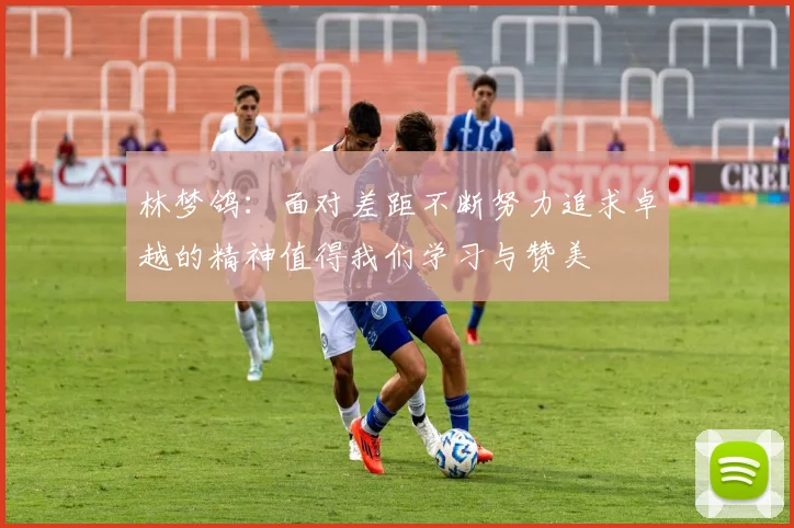 林梦鸽：面对差距不断努力追求卓越的精神值得我们学习与赞美