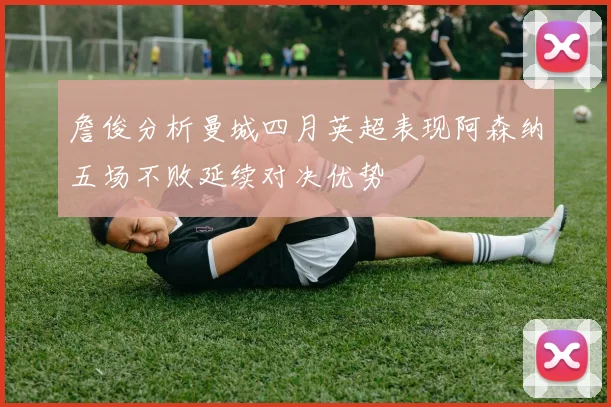 詹俊分析曼城四月英超表现阿森纳五场不败延续对决优势