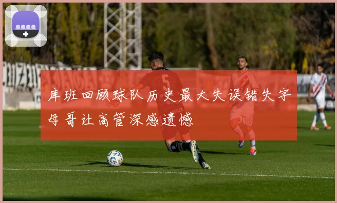 库班回顾球队历史最大失误错失字母哥让高管深感遗憾