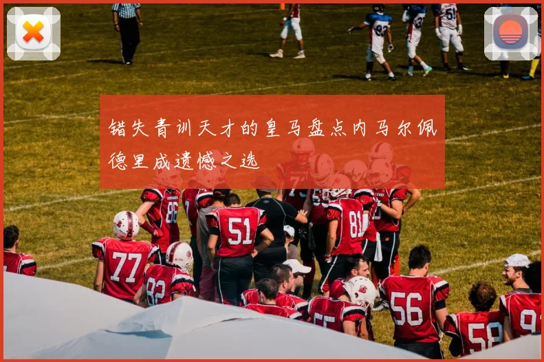 错失青训天才的皇马盘点内马尔佩德里成遗憾之选