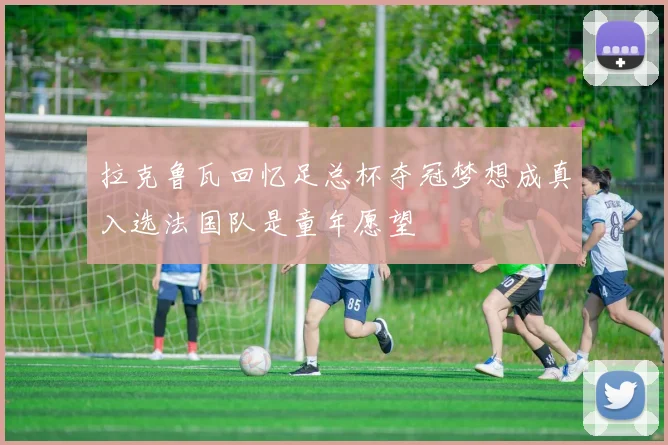拉克鲁瓦回忆足总杯夺冠梦想成真入选法国队是童年愿望