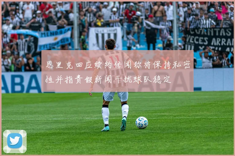 恩里克回应续约传闻称将保持私密性并指责假新闻干扰球队稳定