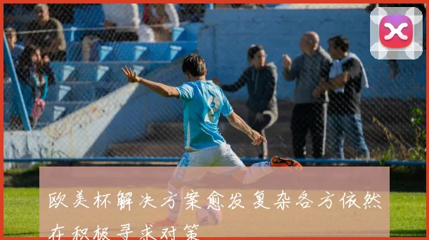 欧美杯解决方案愈发复杂各方依然在积极寻求对策