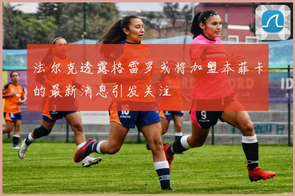 法尔克透露格雷罗或将加盟本菲卡的最新消息引发关注