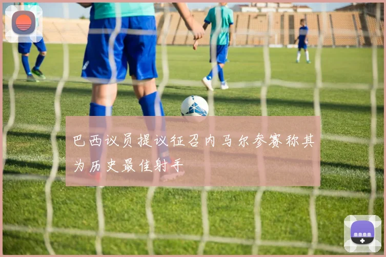 巴西议员提议征召内马尔参赛称其为历史最佳射手