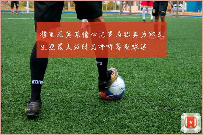 穆里尼奥深情回忆罗马称其为职业生涯最美好时光呼吁尊重球迷