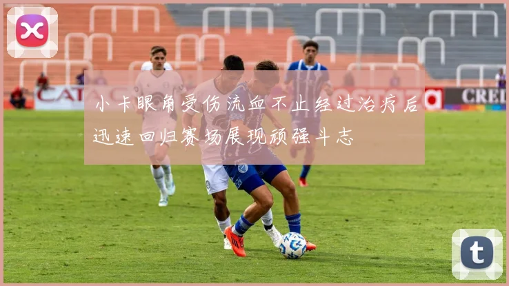 小卡眼角受伤流血不止经过治疗后迅速回归赛场展现顽强斗志