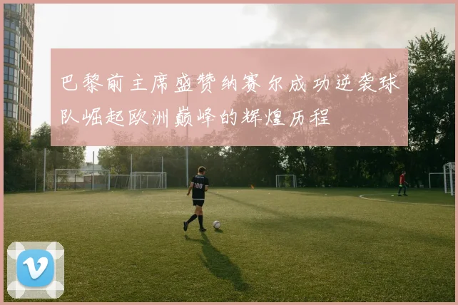 巴黎前主席盛赞纳赛尔成功逆袭球队崛起欧洲巅峰的辉煌历程