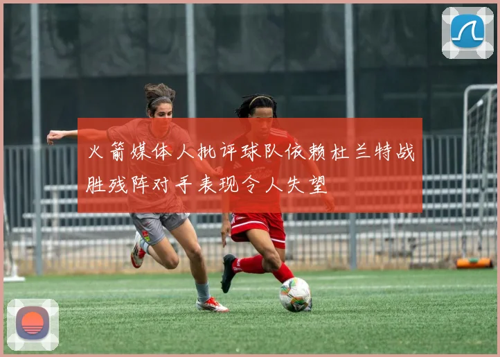 火箭媒体人批评球队依赖杜兰特战胜残阵对手表现令人失望