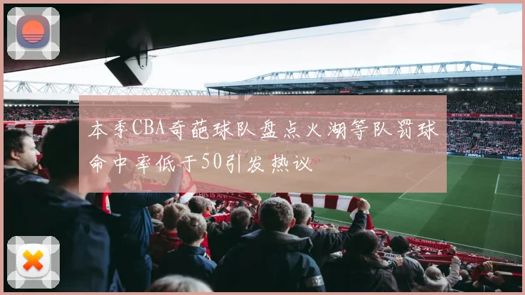 本季CBA奇葩球队盘点火湖等队罚球命中率低于50引发热议