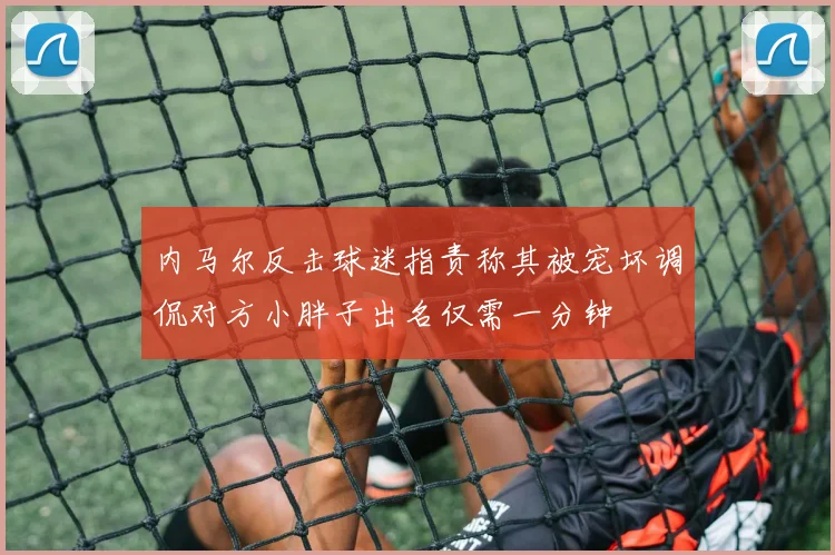 内马尔反击球迷指责称其被宠坏调侃对方小胖子出名仅需一分钟