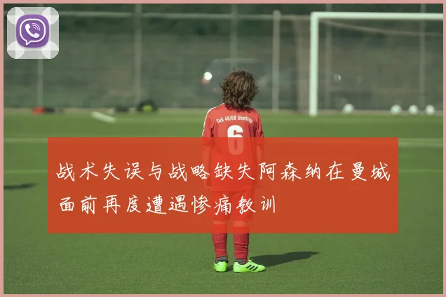 战术失误与战略缺失阿森纳在曼城面前再度遭遇惨痛教训