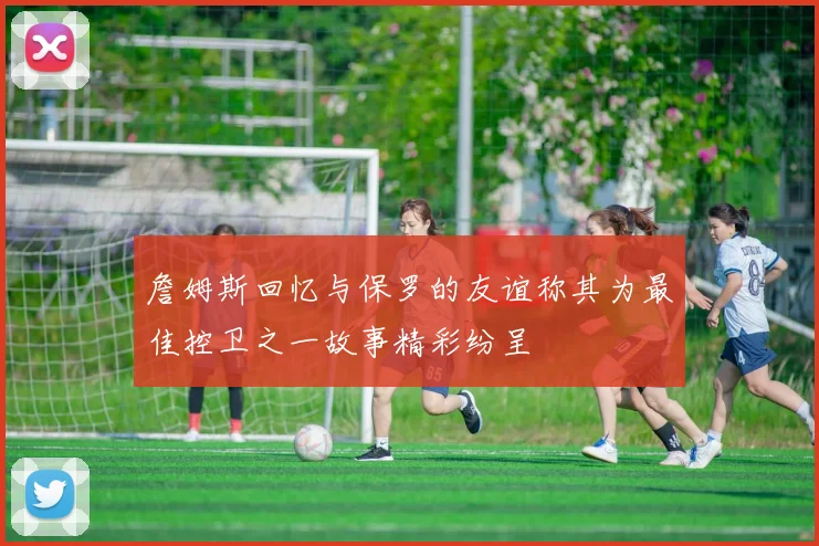 詹姆斯回忆与保罗的友谊称其为最佳控卫之一故事精彩纷呈