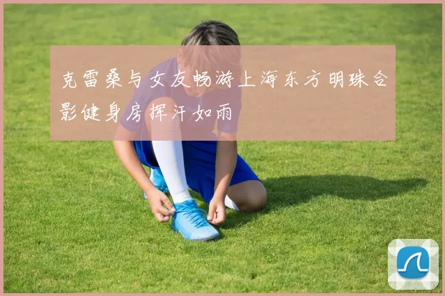 克雷桑与女友畅游上海东方明珠合影健身房挥汗如雨