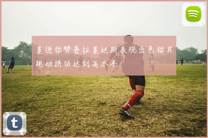 基德称赞普拉基达斯表现出色称其跑动拼劲达到高水平