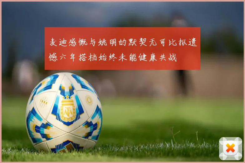 麦迪感慨与姚明的默契无可比拟遗憾六年搭档始终未能健康共战