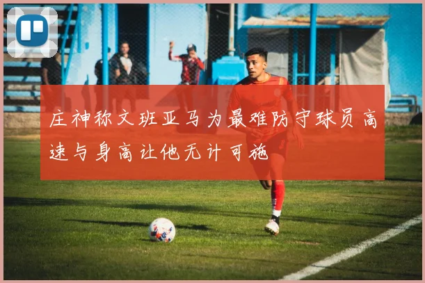 庄神称文班亚马为最难防守球员高速与身高让他无计可施