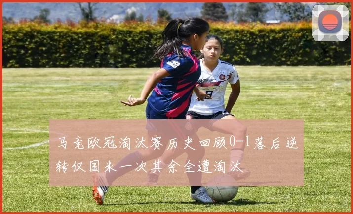 马竞欧冠淘汰赛历史回顾0-1落后逆转仅国米一次其余全遭淘汰