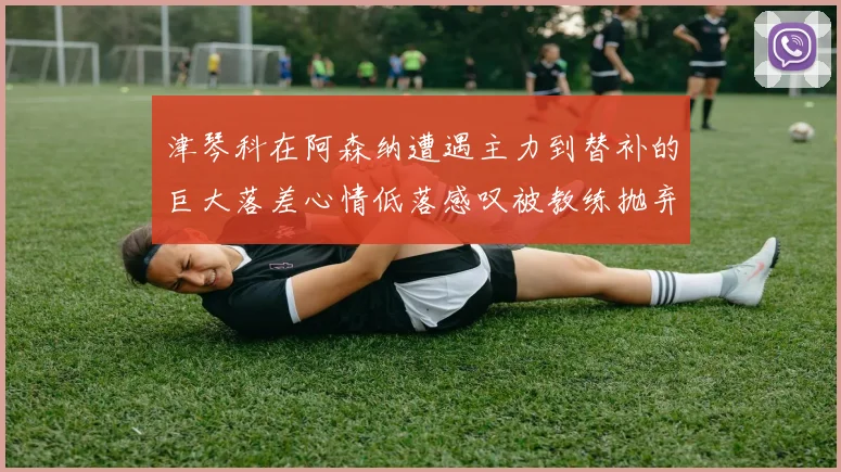 津琴科在阿森纳遭遇主力到替补的巨大落差心情低落感叹被教练抛弃