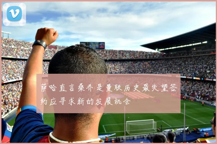 萨哈直言桑乔是曼联历史最失望签约应寻求新的发展机会